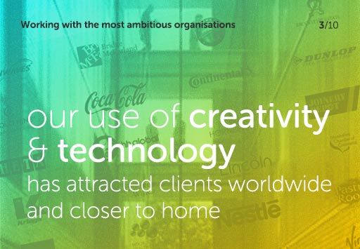 Working with the most ambitious organisations, our use of creativity and technology has attracted clients worldwide and closer to home
