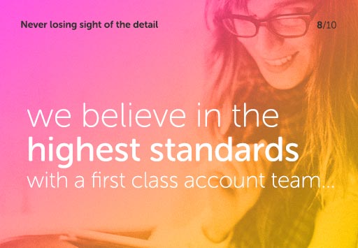 Never losing sight of the detail - we believe in the highest standards with a first class account team...